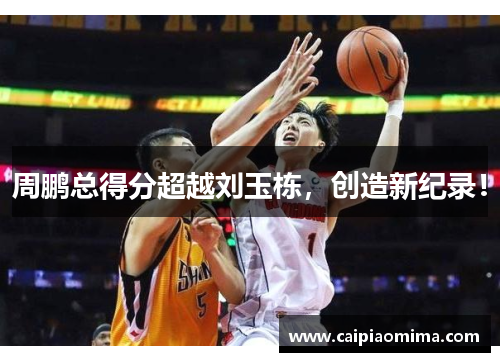 周鹏总得分超越刘玉栋，创造新纪录！
